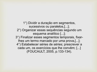 1°) Dividir a duração em segmentos,
sucessivos ou paralelos,[...];
2°) Organizar essas sequências segundo um
esquema analítico [...];
3°) Finalizar esses segmentos temporais, fixar-
lhes um termo marcado por uma prova,[...];
4°) Estabelecer séries de séries; prescrever a
cada um, os exercícios que lhe convêm; [...]
(FOUCAULT, 2005, p.133-134).
 
