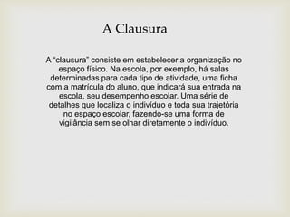 A Clausura
A “clausura” consiste em estabelecer a organização no
espaço físico. Na escola, por exemplo, há salas
determinadas para cada tipo de atividade, uma ficha
com a matrícula do aluno, que indicará sua entrada na
escola, seu desempenho escolar. Uma série de
detalhes que localiza o indivíduo e toda sua trajetória
no espaço escolar, fazendo-se uma forma de
vigilância sem se olhar diretamente o indivíduo.
 