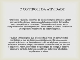 O CONTROLE DA ATIVIDADE
Para Michel Foucault, o controle da atividade implica em saber utilizar
corretamente o tempo, estabelecendo horários rígidos de trabalho,
sempre repetitivos e constantes. Trata-se de construir um tempo
integralmente útil, sem desperdícios. Sendo assim, o horário constitui-se
um importante mecanismo do poder disciplinar.
Foucault (2005) explica que o horário teve inicio em comunidades
monásticas, e que se disseminou rapidamente. Os processos de
regularização temporal, herdados das práticas religiosas, passaram a
especificar e dividir o tempo, contando os quartos de hora, os minutos
e segundos. Assim, associados à organização do espaço, é possível
observar o controle do tempo que além de determinar atividades,
regulamenta a rotina.
 