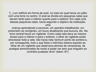 “[...] um edifício em forma de anel, no meio do qual havia um pátio
com uma torre no centro. O anel se dividia em pequenas celas que
davam tanto para o interior quanto para o exterior. Em cada uma
dessas pequenas celas, havia segundo o objetivo da instituição,
uma
criança aprendendo a escrever, um operário trabalhando, um
prisioneiro se corrigindo, um louco atualizando sua loucura, etc. Na
torre central havia um vigilante. Como cada cela dava ao mesmo
tempo para o interior e para o exterior, o olhar do vigilante podia
atravessar toda a cela; não havia nela nenhum ponto de sombra e,
por conseguinte, tudo o que fazia o indivíduo estava exposto ao
olhar de um vigilante que observava através de venezianas, de
postigos semicerrados de modo a poder ver sem que ninguém ao
contrário pudesse vê-lo” (Idem: 87).
 