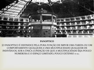 
PANOPTICO
[O PANOPTICO É DEFINIDO] PELA PURA FUNÇÃO DE IMPOR UMA TAREFA OU UM
COMPORTAMENTO QUALQUER A UMA MULTIPLICIDADE QUALQUER DE
INDIVÍDUOS, SOB A ÚNICA CONDIÇÃO DE QUE A MULTIPLICIDADE SEJA POUCO
NUMEROSA E O ESPAÇO LIMITADO, POUCO EXTENSO (P. 80).
 