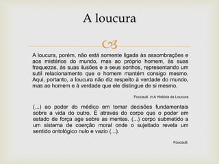 A loucura, porém, não está somente ligada às assombrações e
aos mistérios do mundo, mas ao próprio homem, às suas
fraquezas, às suas ilusões e a seus sonhos, representando um
sutil relacionamento que o homem mantém consigo mesmo.
Aqui, portanto, a loucura não diz respeito à verdade do mundo,
mas ao homem e à verdade que ele distingue de si mesmo.
Foucault. in A História da Loucura
A loucura
(...) ao poder do médico em tomar decisões fundamentais
sobre a vida do outro. É através do corpo que o poder em
estado de força age sobre as mentes. (...) corpo submetido a
um sistema de coerção moral onde o sujeitado revela um
sentido ontológico nulo e vazio (...).
Foucault.
 
