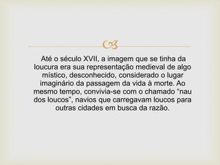 
Até o século XVII, a imagem que se tinha da
loucura era sua representação medieval de algo
místico, desconhecido, considerado o lugar
imaginário da passagem da vida à morte. Ao
mesmo tempo, convivia-se com o chamado “nau
dos loucos”, navios que carregavam loucos para
outras cidades em busca da razão.
 
