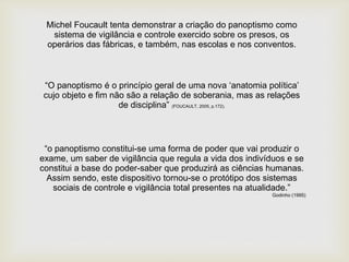 Michel Foucault tenta demonstrar a criação do panoptismo como
sistema de vigilância e controle exercido sobre os presos, os
operários das fábricas, e também, nas escolas e nos conventos.
“O panoptismo é o princípio geral de uma nova ‘anatomia política’
cujo objeto e fim não são a relação de soberania, mas as relações
de disciplina” (FOUCAULT, 2005, p.172).
“o panoptismo constitui-se uma forma de poder que vai produzir o
exame, um saber de vigilância que regula a vida dos indivíduos e se
constitui a base do poder-saber que produzirá as ciências humanas.
Assim sendo, este dispositivo tornou-se o protótipo dos sistemas
sociais de controle e vigilância total presentes na atualidade.”
Godinho (1995)
 