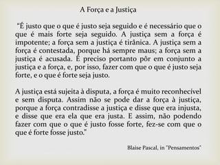 A Força e a Justiça
“É justo que o que é justo seja seguido e é necessário que o
que é mais forte seja seguido. A justiça sem a força é
impotente; a força sem a justiça é tirânica. A justiça sem a
força é contestada, porque há sempre maus; a força sem a
justiça é acusada. É preciso portanto pôr em conjunto a
justiça e a força, e, por isso, fazer com que o que é justo seja
forte, e o que é forte seja justo.
A justiça está sujeita à disputa, a força é muito reconhecível
e sem disputa. Assim não se pode dar a força à justiça,
porque a força contradisse a justiça e disse que era injusta,
e disse que era ela que era justa. E assim, não podendo
fazer com que o que é justo fosse forte, fez-se com que o
que é forte fosse justo.”
Blaise Pascal, in "Pensamentos"
 