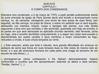 SUPLÍCIO
CAPÍTULO I
O CORPO DOS CONDENADOS
[Damiens fora condenado, a 2 de março de 1757], a pedir perdão publicamente diante
da poria principal da Igreja de Paris [aonde devia ser] levado e acompanhado numa
carroça, nu, de camisola, carregando uma tocha de cera acesa de duas libras; [em
seguida], na dita carroça, na praça de Greve, e sobre um patíbulo que aí será erguido,
atenazado nos mamilos, braços, coxas e barrigas das pernas, sua mão direita
segurando a faca com que cometeu o dito parricídio, queimada com fogo de enxofre, e
às partes em que será atenazado se aplicarão chumbo derretido, óleo fervente, piche
em fogo, cera e enxofre derretidos conjuntamente, e a seguir seu corpo será puxado e
desmembrado por quatro cavalos e seus membros e corpo consumidos ao fogo,
reduzidos a cinzas, e suas cinzas lançadas ao vento.
(...) Este executor, ainda que forte e robusto, teve grande dificuldade em arrancar os
pedaços de carne que tirava em suas tenazes duas ou três vezes do mesmo lado ao
torcer, e o que ele arrancava formava em cada parte uma chaga do tamanho de um
escudo de seis libras.(...)
(...)Achegaram-se vários confessores e lhe falaram demoradamente; beijava
conformado o crucifixo que lhe apresentavam; estendia os lábios e dizia sempre:
“Perdão, Senhor”.(...)
 