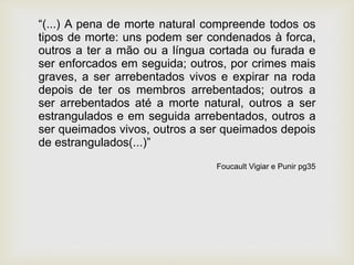 “(...) A pena de morte natural compreende todos os
tipos de morte: uns podem ser condenados à forca,
outros a ter a mão ou a língua cortada ou furada e
ser enforcados em seguida; outros, por crimes mais
graves, a ser arrebentados vivos e expirar na roda
depois de ter os membros arrebentados; outros a
ser arrebentados até a morte natural, outros a ser
estrangulados e em seguida arrebentados, outros a
ser queimados vivos, outros a ser queimados depois
de estrangulados(...)”
Foucault Vigiar e Punir pg35
 