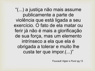 “(...) a justiça não mais assume
publicamente a parte de
violência que está ligada a seu
exercício. O fato de ela matar ou
ferir já não é mais a glorificação
de sua força, mas um elemento
intrínseco a ela que ela é
obrigada a tolerar e muito lhe
custa ter que impor.(...)”
Foucault Vigiar e Punir pg 13
 