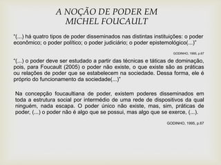 A NOÇÃO DE PODER EM
MICHEL FOUCAULT
“(...) há quatro tipos de poder disseminados nas distintas instituições: o poder
econômico; o poder político; o poder judiciário; o poder epistemológico(...)”
GODINHO, 1995, p.67
“(...) o poder deve ser estudado a partir das técnicas e táticas de dominação,
pois, para Foucault (2005) o poder não existe, o que existe são as práticas
ou relações de poder que se estabelecem na sociedade. Dessa forma, ele é
próprio do funcionamento da sociedade(...)”
Na concepção foucaultiana de poder, existem poderes disseminados em
toda a estrutura social por intermédio de uma rede de dispositivos da qual
ninguém, nada escapa. O poder único não existe, mas, sim, práticas de
poder, (...) o poder não é algo que se possui, mas algo que se exerce, (...).
GODINHO, 1995, p.67
 