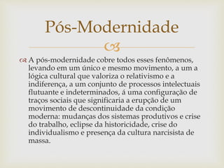 
 A pós-modernidade cobre todos esses fenômenos,
levando em um único e mesmo movimento, a um a
lógica cultural que valoriza o relativismo e a
indiferença, a um conjunto de processos intelectuais
flutuante e indeterminados, á uma configuração de
traços sociais que significaria a erupção de um
movimento de descontinuidade da condição
moderna: mudanças dos sistemas produtivos e crise
do trabalho, eclipse da historicidade, crise do
individualismo e presença da cultura narcisista de
massa.
Pós-Modernidade
 