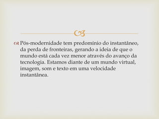 
 Pós-modernidade tem predomínio do instantâneo,
da perda de fronteiras, gerando a ideia de que o
mundo está cada vez menor através do avanço da
tecnologia. Estamos diante de um mundo virtual,
imagem, som e texto em uma velocidade
instantânea.
 