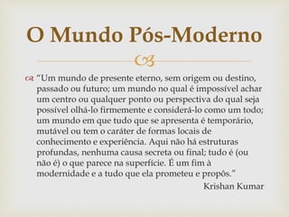 
 “Um mundo de presente eterno, sem origem ou destino,
passado ou futuro; um mundo no qual é impossível achar
um centro ou qualquer ponto ou perspectiva do qual seja
possível olhá-lo firmemente e considerá-lo como um todo;
um mundo em que tudo que se apresenta é temporário,
mutável ou tem o caráter de formas locais de
conhecimento e experiência. Aqui não há estruturas
profundas, nenhuma causa secreta ou final; tudo é (ou
não é) o que parece na superfície. É um fim à
modernidade e a tudo que ela prometeu e propôs.”
Krishan Kumar
O Mundo Pós-Moderno
 