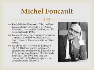 
 Paul-Michel Foucault, filho de Paul
Foucault, um cirurgião e de Anna
Malapert, nasceu em Poitiers, em 15
de outubro de 1926.
 Foucault foi sempre inquieto, curioso
e angustiado diante a existência, o
que o levou a tentar o suicídio várias
vezes.
 As obras de “História da Loucura”
até “A História da Sexualidade”,
enquadram-se dentro da Filosofia do
Conhecimento. Foi com “História da
Loucura”, de 1961, sua tese de
doutorado na Sorbonne, que ele se
consolidou na Filosofia.
Michel Foucault
 