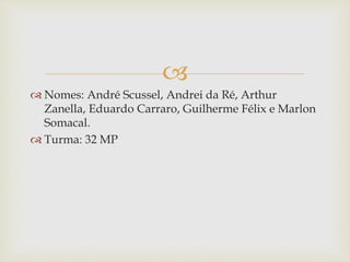 
 Nomes: André Scussel, Andrei da Ré, Arthur
Zanella, Eduardo Carraro, Guilherme Félix e Marlon
Somacal.
 Turma: 32 MP
 