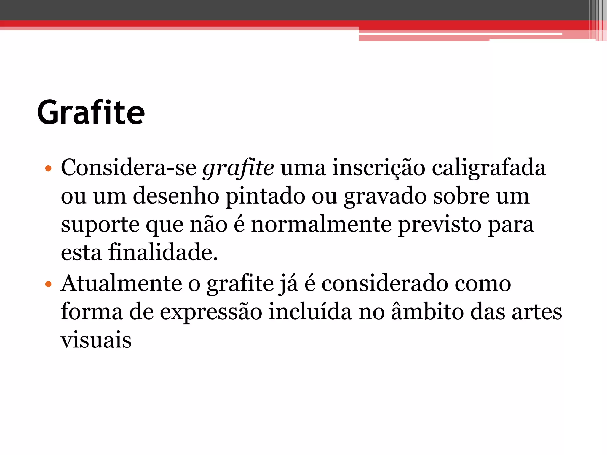 Grafite
• Considera-se grafite uma inscrição caligrafada
  ou um desenho pintado ou gravado sobre um
  suporte que não é normalmente previsto para
  esta finalidade.
• Atualmente o grafite já é considerado como
  forma de expressão incluída no âmbito das artes
  visuais
 