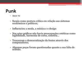 Punk
 • Anos 70

 • Surgiu como postura crítica em relação aos sistemas
   econômicos e políticos;

 • Influenciou a moda, a música e o design
 • Nas artes gráficas não havia preocupações estéticas como
   legibilidade, harmonia de cores, simetria...
 • Trouxeram a democratização da fontes através dos
   computadores;
 • Algumas peças foram questionadas quanto a sua falta de
   sentido.
 