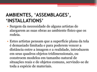 AMBIENTES, ‘ASSEMBLAGES’,
‘INSTALLATIONS’
• Surgem da necessidade de alguns artistas de
  alargarem as suas obras ao ambiente físico que os
  rodeia.
• Estes artistas pensam que a superfície plana da tela
  é demasiado limitada e para poderem vencer a
  distância entre a imagem e a realidade, introduzem
  em seus quadros objetos tridimensionais, ou
  constroem modelos em tamanho natural de
  situações reais e de objetos comuns, servindo-se de
  toda a espécie de materiais.
 