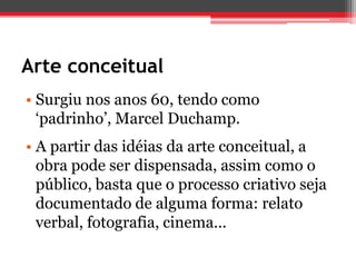 Arte conceitual
• Surgiu nos anos 60, tendo como
  ‘padrinho’, Marcel Duchamp.
• A partir das idéias da arte conceitual, a
  obra pode ser dispensada, assim como o
  público, basta que o processo criativo seja
  documentado de alguma forma: relato
  verbal, fotografia, cinema...
 