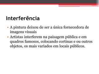 Interferência
• A pintura deixou de ser a única fornecedora de
  imagens visuais
• Artistas interferem na paisagem pública e em
  quadros famosos, colocando cortinas e ou outros
  objetos, os mais variados em locais públicos.
 