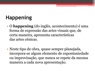 Happening
• O happening (do inglês, acontecimento) é uma
  forma de expressão das artes visuais que, de
  certa maneira, apresenta características
  das artes cênicas.

• Neste tipo de obra, quase sempre planejada,
  incorpora-se algum elemento de espontaniedade
  ou improvisação, que nunca se repete da mesma
  maneira a cada nova apresentação.
 
