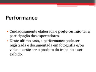 Performance

• Cuidadosamente elaborada e pode ou não ter a
  participação dos espectadores.
• Neste último caso, a performance pode ser
  registrada e documentada em fotografia e/ou
  vídeo - e este ser o produto do trabalho a ser
  exibido.
 