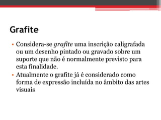 Grafite
• Considera-se grafite uma inscrição caligrafada
  ou um desenho pintado ou gravado sobre um
  suporte que não é normalmente previsto para
  esta finalidade.
• Atualmente o grafite já é considerado como
  forma de expressão incluída no âmbito das artes
  visuais
 