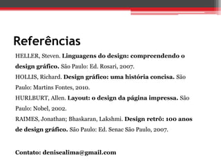 Referências
HELLER, Steven. Linguagens do design: compreendendo o
design gráfico. São Paulo: Ed. Rosari, 2007.
HOLLIS, Richard. Design gráfico: uma história concisa. São
Paulo: Martins Fontes, 2010.
HURLBURT, Allen. Layout: o design da página impressa. São
Paulo: Nobel, 2002.
RAIMES, Jonathan; Bhaskaran, Lakshmi. Design retrô: 100 anos
de design gráfico. São Paulo: Ed. Senac São Paulo, 2007.


Contato: denisealima@gmail.com
 