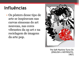 Influências
 • Os pôsters desse tipo de
   arte se inspiravam nas
   curvas sinuosas do art
   nouveau, nas cores
   vibrantes da op art e na
   reciclagem de imagens
   da arte pop.



                              The Soft Machine Turns On
                               (ENGLISH e WEYMOUTH,
                                                  1967)
 