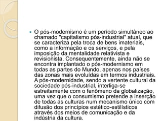  O pós-modernismo é um período simultâneo ao
chamado "capitalismo pós-industrial" atual, que
se caracteriza pela troca de bens imateriais,
como a informação e os serviços, e pela
imposição da mentalidade relativista e
revisionista. Consequentemente, ainda não se
encontra implantado o pós-modernismo em
todas as partes do Mundo, apenas nos países
das zonas mais evoluídas em termos industriais.
A pós-modernidade, sendo a vertente cultural da
sociedade pós-industrial, interliga-se
estreitamente com o fenômeno da globalização,
uma vez que o consumismo pretende a inserção
de todas as culturas num mecanismo único com
difusão dos princípios estético-estilísticos
através dos meios de comunicação e da
indústria da cultura.
 