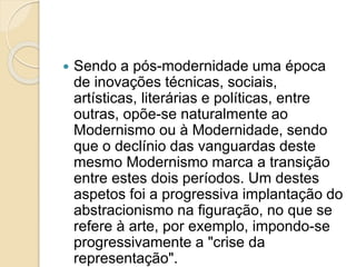  Sendo a pós-modernidade uma época
de inovações técnicas, sociais,
artísticas, literárias e políticas, entre
outras, opõe-se naturalmente ao
Modernismo ou à Modernidade, sendo
que o declínio das vanguardas deste
mesmo Modernismo marca a transição
entre estes dois períodos. Um destes
aspetos foi a progressiva implantação do
abstracionismo na figuração, no que se
refere à arte, por exemplo, impondo-se
progressivamente a "crise da
representação".
 