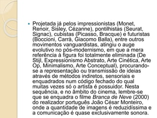  Projetada já pelos impressionistas (Monet,
Renoir, Sisley, Cézanne), pontilhistas (Seurat,
Signac), cubistas (Picasso, Bracque) e futuristas
(Boccioni, Carrà, Giacomo Balla), entre outros
movimentos vanguardistas, atingiu o auge
evolutivo no pós-modernismo, em que a mera
referência à figura foi totalmente eliminada (De
Stijl, Expressionismo Abstrato, Arte Cinética, Arte
Op, Minimalismo, Arte Conceptual), procurando-
se a representação ou transmissão de ideias
através de métodos indiretos, sensoriais e
enquadrados num código fechado do qual
muitas vezes só o artista é possuidor. Nesta
sequência, e no âmbito do cinema, lembre-se
que se enquadra o filme Branca de Neve (2000)
do realizador português João César Monteiro,
onde a quantidade de imagens é reduzidíssima e
a comunicação é quase exclusivamente sonora.
 