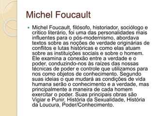 Michel Foucault
 Michel Foucault, filósofo, historiador, sociólogo e
crítico literário, foi uma das personalidades mais
influentes para o pós-modernismo, abordava
textos sobre as noções de verdade originárias de
conflitos e lutas históricas e como elas atuam
sobre as instituições sociais e sobre o homem.
Ele examina a conexão entre a verdade e o
poder, conduzindo-nos às raízes das nossas
técnicas de poder e controle que utilizamos para
nos como objetos de conhecimento. Segundo
suas ideias o que mudará as condições de vida
humana serão o conhecimento e a verdade, mas
principalmente a maneira de cada homem
exercitar o poder. Suas principais obras são
Vigiar e Punir, História da Sexualidade, História
da Loucura, Poder/Conhecimento.
 