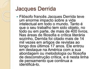 Jacques Derrida
 Filósofo francês Jacques Derrida teve
um enorme impacto sobre a vida
intelectual em todo o mundo. Tanto é
que o seu trabalho tem sido objeto, no
todo ou em parte, de mais de 400 livros.
Nas áreas de filosofia e crítica literária
sozinho, Derrida foi citado mais de 14
mil vezes em artigos de revistas ao
longo dos últimos 17 anos. Ele entrou
em destaque na América com a sua
abordagem ou metodologia ou filosofia
de desconstrução crítica, e é nesta linha
de pensamento que continua a
identificá-lo.
 