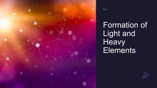 Formation of
Light and
Heavy
Elements
 