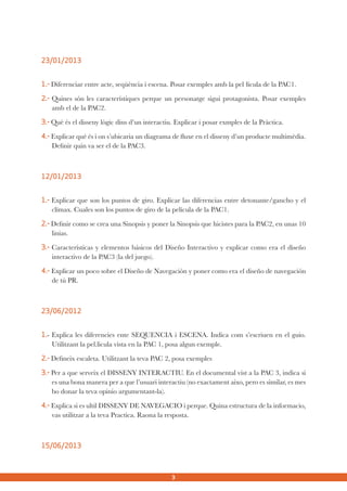 23/01/2013
1.- Diferenciar entre acte, seqüència i escena. Posar exemples amb la pel·lícula de la PAC1.
2.- Quines són les característiques perque un personatge sigui protagonista. Posar exemples
amb el de la PAC2.
3.- Què és el disseny lògic dins d’un interactiu. Explicar i posar exmples de la Pràctica.
4.- Explicar què és i on s’ubicaria un diagrama de fluxe en el disseny d’un producte multimèdia.
Definir quin va ser el de la PAC3.

12/01/2013
1.- Explicar que son los puntos de giro. Explicar las diferencias entre detonante/gancho y el
clímax. Cuales son los puntos de giro de la película de la PAC1.
2.- Definir como se crea una Sinopsis y poner la Sinopsis que hicistes para la PAC2, en unas 10
linias.
3.- Características y elementos básicos del Diseño Interactivo y explicar como era el diseño
interactivo de la PAC3 (la del juego).
4.- Explicar un poco sobre el Diseño de Navegación y poner como era el diseño de navegación
de tú PR.

23/06/2012
1.- Explica les diferencies ente SEQUENCIA i ESCENA. Indica com s’escriuen en el guio.
Utilitzant la pel.licula vista en la PAC 1, posa algun exemple.
2.- Defineix escaleta. Utilitzant la teva PAC 2, posa exemples
3.- Per a que serveix el DISSENY INTERACTIU. En el documental vist a la PAC 3, indica si
es una bona manera per a que l’usuari interactiu (no exactament aixo, pero es similar, es mes
bo donar la teva opinio argumentant-la).
4.- Explica si es ultil DISSENY DE NAVEGACIO i perque. Quina estructura de la informacio,
vas utilitzar a la teva Practica. Raona la resposta.

15/06/2013

3

 