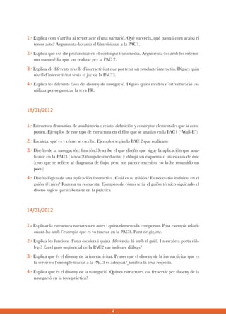 1.- Explica com s’arriba al tercer acte d’una narració. Què succeeix, què passa i com acaba el
tercer acte? Argumenta-ho amb el film visionat a la PAC1.
2.- Explica què vol dir profunditat en el contingut transmèdia. Argumenta-ho amb les extensions transmèdia que vas realizar per la PAC 2.
3.- Explica els diferents nivells d’interactivitat que pot tenir un producte interactiu. Digues quin
nivell d’interactivitat tenia el joc de la PAC 3.
4.- Explica les diferents fases del disseny de navegació. Digues quins models d’estructuració vas
utilizar per organitzar la teva PR.

18/01/2012
1.- Estructura dramática de una historia o relato: definición y conceptos elementales que la componen. Ejemplos de este tipo de estructura en el film que se analizó en la PAC1 (“Wall-E”)
2.- Escaleta: qué es y cómo se escribe. Ejemplos según la PAC 2 que realizaste
3.- Diseño de la navegación: función.Describe el que diseño que sigue la aplicación que analizaste en la PAC3 ( www.20thingsilearned.com) y dibuja un esquema o un esbozo de éste
(creo que se refiere al diagrama de flujo, pero me parece excesivo, yo lo he resumido un
poco)
4.- Diseño lógico de una aplicación interactiva. Cuál es su misión? Es necesario incluirlo en el
guión técnico? Razona tu respuesta. Ejemplos de cómo sería el guión técnico siguiendo el
diseño lógico que elaboraste en la práctica

14/01/2012
1.- Explicar la estructura narrativa en actes i quins elements la componen. Posa exemple relacionant-ho amb l’exemple que es va tractar en la PAC1. Punt de gir, etc.
2.- Explica les funcions d’una escaleta i quina diferència hi amb el guió. La escaleta porta diàlegs? En el guió seqüencial de la PAC2 vas incloure diàlegs?
3.- Explica que és el disseny de la interactivitat. Penses que el disseny de la interactivitat que es
fa servir en l’exemple tractat a la PAC3 és adequat? Justifica la teva resposta.
4.- Explica que és el disseny de la navegació. Quines estructures vas fer servir per disseny de la
navegació en la teva pràctica?

4

 