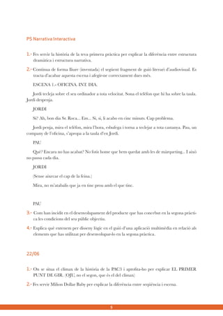 PS Narrativa Interactiva
1.- Fes servir la història de la teva primera pràctica per explicar la diferència entre estructura
dramàtica i estructura narrativa.
2.- Continua de forma lliure (inventada) el següent fragment de guió literari d’audiovisual. Es
tracta d’acabar aquesta escena i afegir-ne correctament dues més.
ESCENA 1.- OFICINA. INT. DIA.
Jordi tecleja sobre el seu ordinador a tota velocitat. Sona el telèfon que hi ha sobre la taula.
Jordi despenja.
JORDI
Si? Ah, bon dia Sr. Roca... Em... Si, si, li acabo en cinc minuts. Cap problema.
Jordi penja, mira el telèfon, mira l’hora, esbufega i torna a teclejar a tota castanya. Pau, un
company de l’oficina, s’apropa a la taula d’en Jordi.
PAU
Què? Encara no has acabat? No fotis home que hem quedat amb les de màrqueting... I això
no passa cada dia.
JORDI
(Sense aixecar el cap de la feina.)
Mira, no m’atabalis que ja en tinc prou amb el que tinc.

PAU
3.- Com han incidit en el desenvolupament del producte que has concebut en la segona pràctica les condicions del seu públic objectiu.
4.- Explica què entenem per disseny lògic en el guió d’una aplicació multimèdia en relació als
elements que has utilitzat per desenvolupar-lo en la segona pràctica.

22/06
1.- On se situa el clímax de la història de la PAC3 i aprofita-ho per explicar EL PRIMER
PUNT DE GIR. (OJU, no el segon, que és el del clímax)
2.- Fes servir Milion Dollar Baby per explicar la diferència entre seqüència i escena.

5

 