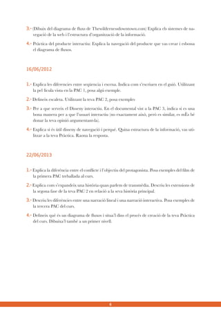 3.- (Dibuix del diagrama de fluxs de Thewildernessdowntown.com) Explica els sistemes de navegació de la web i l’estructura d’organització de la informació.
4.- Pràctica del producte interactiu: Explica la navegació del producte que vas crear i esbossa
el diagrama de fluxos.

16/06/2012
1.- Explica les diferencies entre seqüencia i escena. Indica com s’escriuen en el guió. Utilitzant
la pel·lícula vista en la PAC 1, posa algú exemple.
2.- Defineix escaleta. Utilitzant la teva PAC 2, posa exemples
3.- Per a que serveix el Disseny interactiu. En el documental vist a la PAC 3, indica si es una
bona manera per a que l’usuari interactiu (no exactament això, peró es similar, es mÈs bé
donar la teva opinió argumentant-la).
4.- Explica si és ùtil disseny de navegació i perqué. Quina estructura de la informació, vas utilitzar a la teva Pràctica. Raona la resposta.

22/06/2013
1.- Explica la diferència entre el conflicte i l’objectiu del protagonista. Posa exemples del film de
la primera PAC treballada al curs.
2.- Explica com s’expandeix una història quan parlem de transmèdia. Descriu les extensions de
la segona fase de la teva PAC 2 en relació a la seva història principal.
3.- Descriu les diferències entre una narració lineal i una narració interactiva. Posa exemples de
la tercera PAC del curs.
4.- Defineix què és un diagrama de fluxos i situa’l dins el procés de creació de la teva Pràctica
del curs. Dibuixa’l també a un primer nivell.

6

 