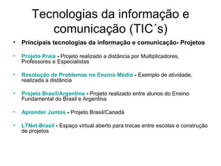 Tecnologias da informação e comunicação (TIC´s) Principais tecnologias da informação e comunicação- Projetos Projeto Praia  -  Projeto realizado a distância por Multiplicadores, Professores e Especialistas  Resolução de Problemas no Ensino Médio  -  Exemplo de atividade, realizada a distância  Projeto Brasil/Argentina  -  Projeto realizado entre alunos do Ensino Fundamental do Brasil e Argentina  Aprender Juntos  -  Projeto Brasil/Canadá  LTNet-Brasil  -  Espaço virtual aberto para trocas entre escolas e construção de projetos  