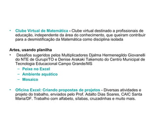 Clube Virtual de Matemática  -  Clube virtual destinado a profissionais de educação, independente da área do conhecimento, que queiram contribuir para a desmistificação da Matemática como disciplina isolada  Artes, usando planilha Desafios sugeridos pelos Multiplicadores Djalma Hermenegildo Giovanelli do NTE de Gurupi/TO e Denise Arakaki Takemoto do Centro Municipal de Tecnologia Educacional Campo Grande/MS  Peixe no Excel   Ambiente aquático   Mosaico   Oficina Excel: Criando propostas de projetos  - Diversas atividades e projeto do trabalho, enviados pelo Prof. Adalto Dias Soares, CAIC Santa Maria/DF. Trabalho com alfabeto, sílabas, cruzadinhas e muito mais. 