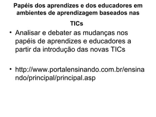 Papéis dos aprendizes e dos educadores em ambientes de aprendizagem baseados nas TICs   Analisar e debater as mudanças nos papéis de aprendizes e educadores a partir da introdução das novas TICs  http://www.portalensinando.com.br/ensinando/principal/principal.asp 