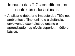 Impacto das TICs em diferentes contextos educacionais  Analisar e debater o impacto das TICs nos ambientes offline, online e à distância, envolvendo exemplos de ensino e aprendizado nos níveis superior, médio e básico.  