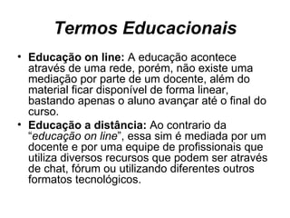Termos Educacionais Educação on line:  A educação acontece através de uma rede, porém, não existe uma mediação por parte de um docente, além do material ficar disponível de forma linear, bastando apenas o aluno avançar até o final do curso. Educação a distância:  Ao contrario da “ educação on line ”, essa sim é mediada por um docente e por uma equipe de profissionais que utiliza diversos recursos que podem ser através de chat, fórum ou utilizando diferentes outros formatos tecnológicos.  