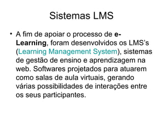 Sistemas LMS A fim de apoiar o processo de  e-Learning , foram desenvolvidos os LMS’s ( Learning  Management System ), sistemas de gestão de ensino e aprendizagem na web. Softwares projetados para atuarem como salas de aula virtuais, gerando várias possibilidades de interações entre os seus participantes.  