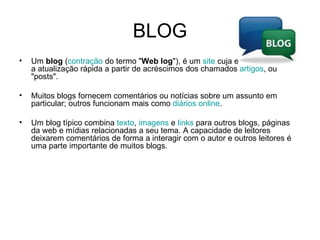 BLOG Um  blog  ( contração  do termo " Web log "), é um  site  cuja estrutura permite a atualização rápida a partir de acréscimos dos chamados  artigos , ou "posts".  Muitos blogs fornecem comentários ou notícias sobre um assunto em particular; outros funcionam mais como  diários   online .  Um blog típico combina  texto ,  imagens  e  links  para outros blogs, páginas da web e mídias relacionadas a seu tema. A capacidade de leitores deixarem comentários de forma a interagir com o autor e outros leitores é uma parte importante de muitos blogs. 