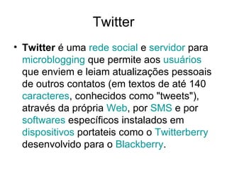 Twitter Twitter  é uma  rede social  e  servidor  para  microblogging  que permite aos  usuários  que enviem e leiam atualizações pessoais de outros contatos (em textos de até 140  caracteres , conhecidos como "tweets"), através da própria  Web , por  SMS  e por  softwares  específicos instalados em  dispositivos  portateis como o  Twitterberry  desenvolvido para o  Blackberry . 
