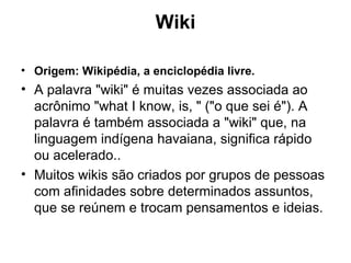 Wiki Origem: Wikipédia, a enciclopédia livre. A palavra "wiki" é muitas vezes associada ao acrônimo "what I know, is, " ("o que sei é"). A palavra é também associada a "wiki" que, na linguagem indígena havaiana, significa rápido ou acelerado.. Muitos wikis são criados por grupos de pessoas com afinidades sobre determinados assuntos, que se reúnem e trocam pensamentos e ideias.  