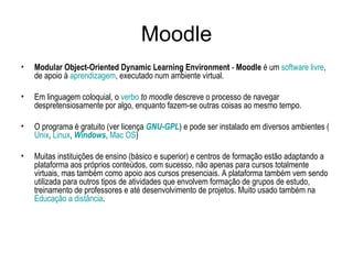 Moodle Modular Object-Oriented Dynamic Learning Environment  -  Moodle  é um  software livre , de apoio à  aprendizagem , executado num ambiente virtual.  Em linguagem coloquial, o  verbo   to moodle  descreve o processo de navegar despretensiosamente por algo, enquanto fazem-se outras coisas ao mesmo tempo. O programa é gratuito (ver licença  GNU-GPL ) e pode ser instalado em diversos ambientes ( Unix ,  Linux ,  Windows ,  Mac OS ) Muitas instituições de ensino (básico e superior) e centros de formação estão adaptando a plataforma aos próprios conteúdos, com sucesso, não apenas para cursos totalmente virtuais, mas também como apoio aos cursos presenciais. A plataforma também vem sendo utilizada para outros tipos de atividades que envolvem formação de grupos de estudo, treinamento de professores e até desenvolvimento de projetos. Muito usado também na  Educação a distância . 