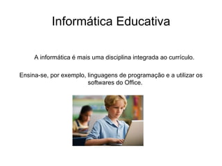 Informática Educativa A informática é mais uma disciplina integrada ao currículo.  Ensina-se, por exemplo, linguagens de programação e a utilizar os softwares do Office. 