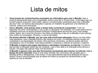 Lista de mitos Você precisa ter conhecimentos avançados em informática para usar o Moodle : Aqui o ponto é interessante fazer uma comparação, assim como fez o Tomaz Lasic. Você sabe usar um e-mail? Anexar arquivos? Caso saiba, esse é o conhecimento necessário para usar o Moodle! Só isso? Sim, na maioria das situações é apenas um trabalho de gerenciar uma interface na internet, voltava para educação. Com o Moodle, você precisa estar o tempo todo na frente do computador : Tudo vai depender de como você planejou o seu curso ou disciplina. Por exemplo, um curso assíncrono é projetado para que os alunos possam participar independente da hora em que o tutor esteja online. Agora, se o curso for síncrono, em todos os sistemas e não só no Moodle o tutor precisa ficar online no computador. Portanto, o mito é infundado. Os alunos adoram o Moodle, por ser uma rede social para educação : Esse é um dos mitos mais perigosos, pois o Moodle sozinho não resolve um curso. A instituição precisa investir em conteúdos e na capacitação de tutores. Nos primeiros momentos, os alunos podem até ficar empolgados com a novidade, mas depois perdem o interesse e deixam de acessar o sistema. O Moodle é próprio para jogos educativos e atividades recreativas na internet : O sistema até permite a utilização desse tipo de conteúdo, mas o foco dele é na interação entre alunos e tutores. Os jogos são apenas mais uma ferramenta. O Moodle é apenas mais uma das ferramentas necessárias para ensinar na internet, com o tempo ele será superado : Essa é uma meia verdade. No curto prazo não acredito que o Moodle venha a desaparecer, mas evoluir. O que aprendemos hoje será defasado em pouco tempo? Essa é uma afirmação que se aplica em todos os campos do conhecimento e não apenas ao uso do Moodle. 